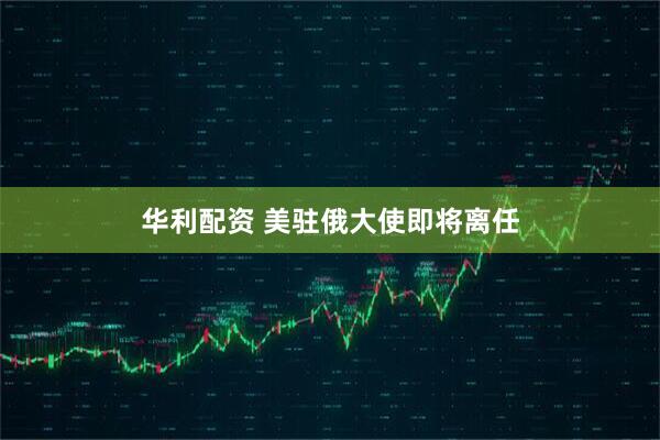 华利配资 美驻俄大使即将离任