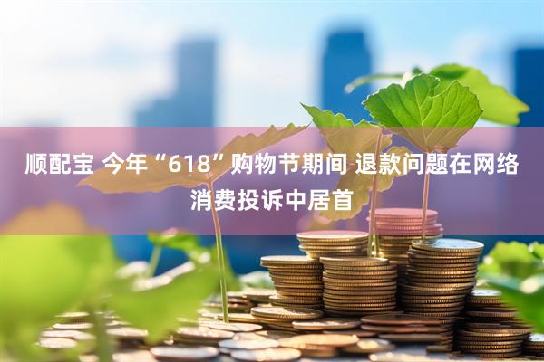 顺配宝 今年“618”购物节期间 退款问题在网络消费投诉中居首
