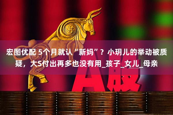 宏图优配 5个月就认“新妈”？小玥儿的举动被质疑，大S付出再多也没有用_孩子_女儿_母亲