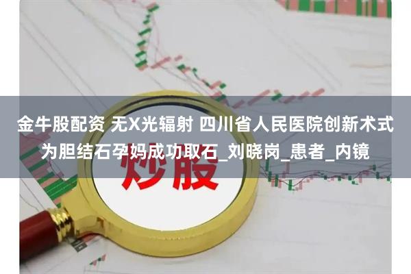 金牛股配资 无X光辐射 四川省人民医院创新术式为胆结石孕妈成功取石_刘晓岗_患者_内镜