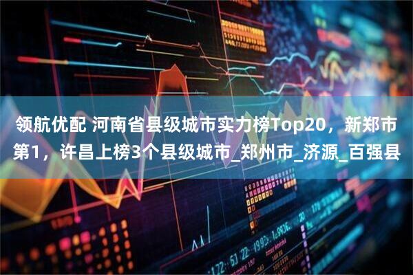 领航优配 河南省县级城市实力榜Top20，新郑市第1，许昌上榜3个县级城市_郑州市_济源_百强县