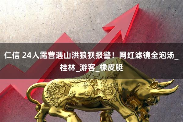 仁信 24人露营遇山洪狼狈报警！网红滤镜全泡汤_桂林_游客_橡皮艇