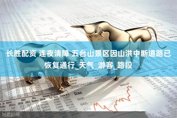 长胜配资 连夜清障 五台山景区因山洪中断道路已恢复通行_天气_游客_路段