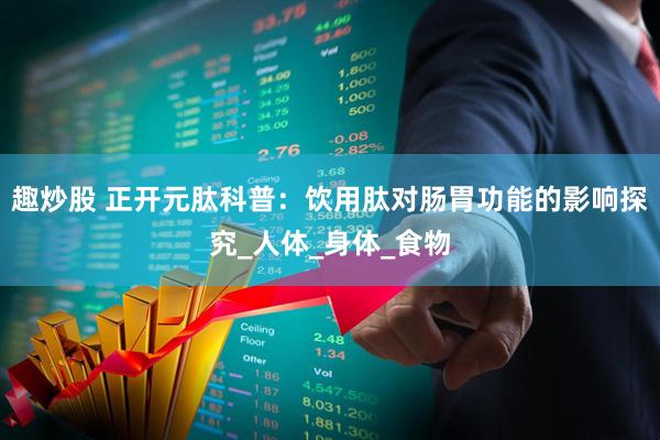 趣炒股 正开元肽科普：饮用肽对肠胃功能的影响探究_人体_身体_食物