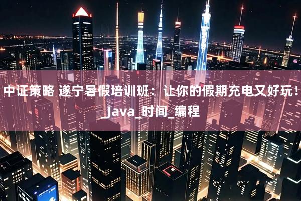 中证策略 遂宁暑假培训班：让你的假期充电又好玩！_Java_时间_编程