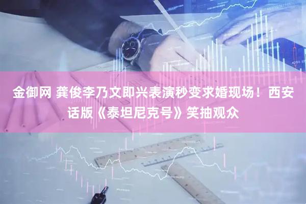 金御网 龚俊李乃文即兴表演秒变求婚现场！西安话版《泰坦尼克号》笑抽观众