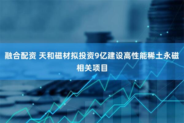 融合配资 天和磁材拟投资9亿建设高性能稀土永磁相关项目