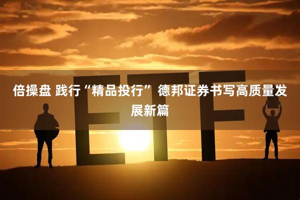 倍操盘 践行“精品投行” 德邦证券书写高质量发展新篇