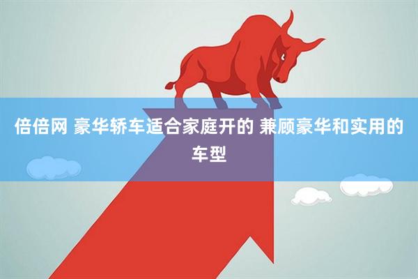 倍倍网 豪华轿车适合家庭开的 兼顾豪华和实用的车型
