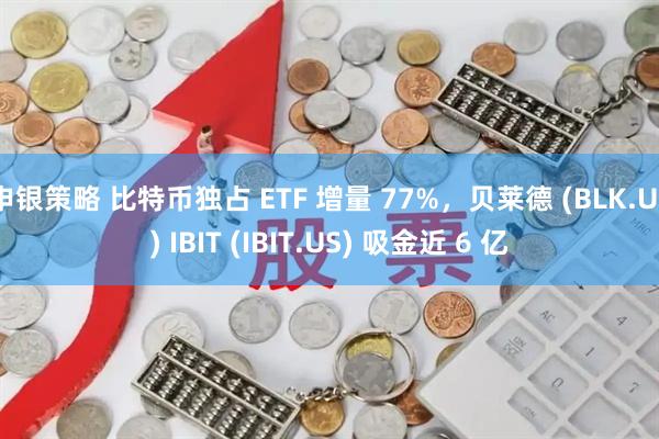 申银策略 比特币独占 ETF 增量 77%，贝莱德 (BLK.US) IBIT (IBIT.US) 吸金近 6 亿