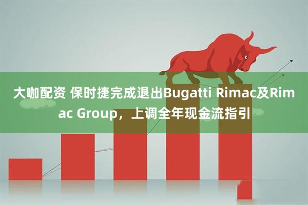 大咖配资 保时捷完成退出Bugatti Rimac及Rimac Group，上调全年现金流指引